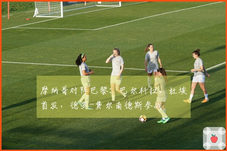 摩纳哥对阵巴黎：巴尔科拉、杜埃首发，德罗-费尔南德斯参战