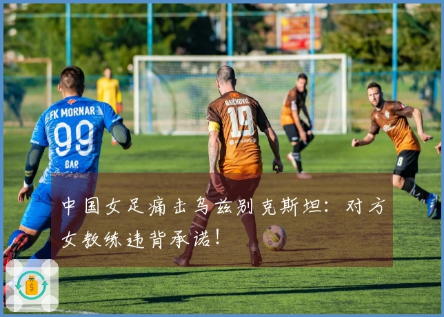 中国女足痛击乌兹别克斯坦：对方女教练违背承诺！
