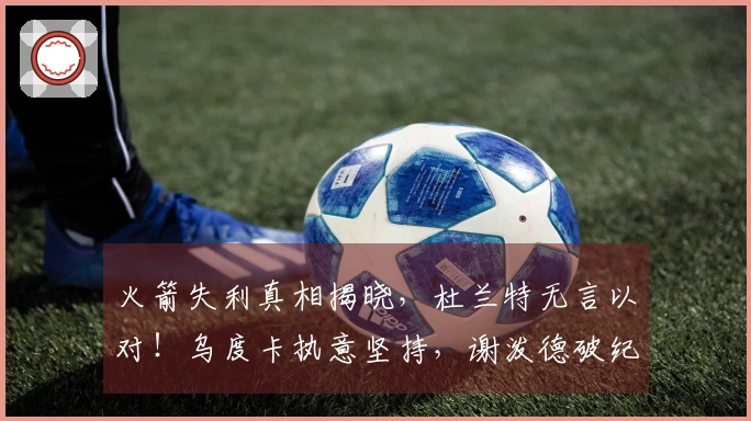 火箭失利真相揭晓，杜兰特无言以对！乌度卡执意坚持，谢泼德破纪录表现