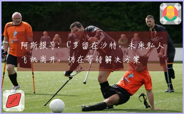 阿斯报导：C罗留在沙特，未乘私人飞机离开，仍在等待解决方案