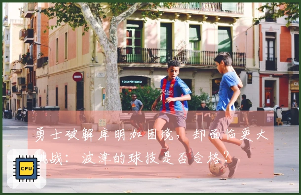 勇士破解库明加困境，却面临更大挑战：波津的球技是否合格？