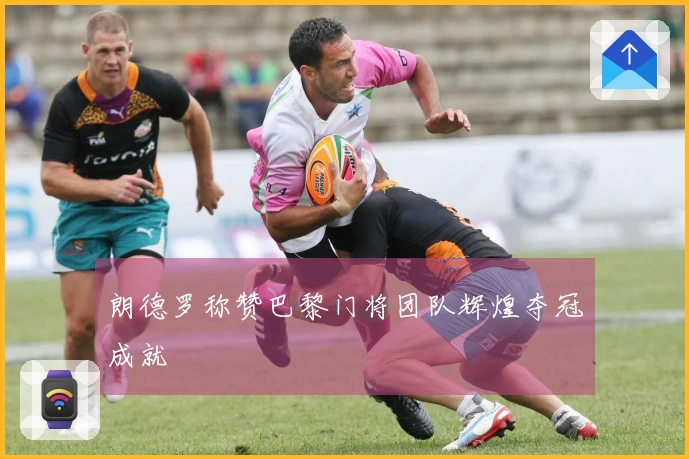 朗德罗称赞巴黎门将团队辉煌夺冠成就