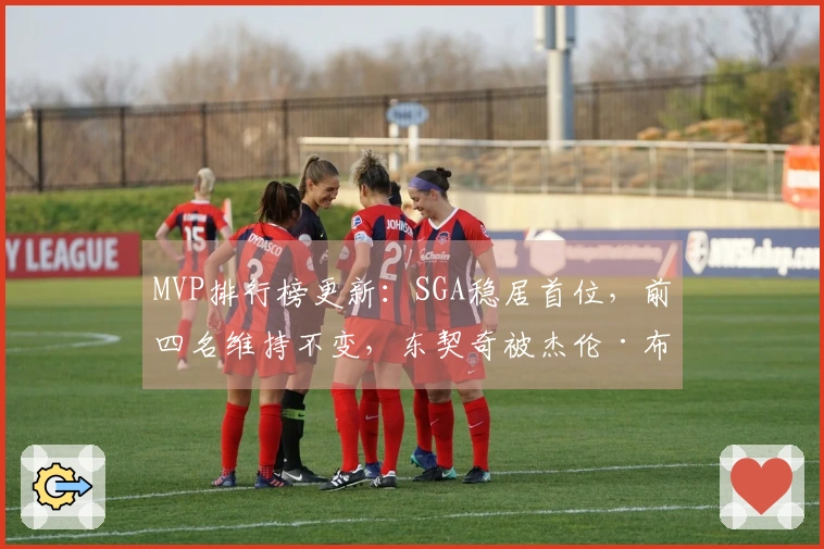 MVP排行榜更新：SGA稳居首位，前四名维持不变，东契奇被杰伦·布朗超越