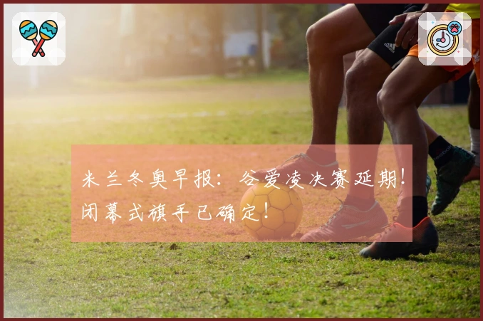 米兰冬奥早报：谷爱凌决赛延期！闭幕式旗手已确定！