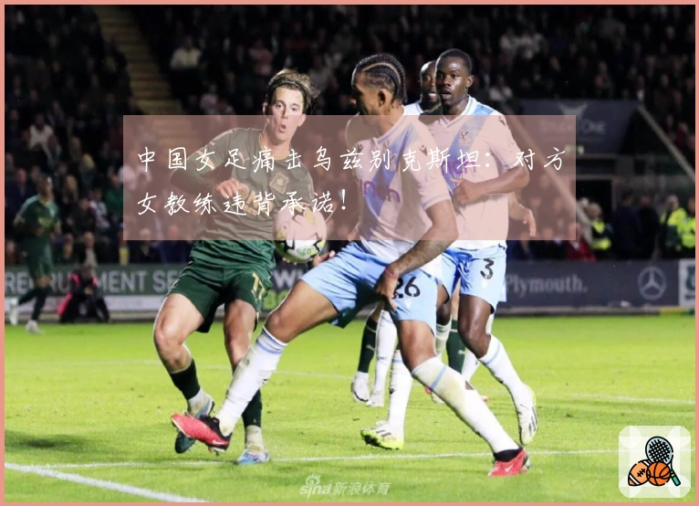 中国女足痛击乌兹别克斯坦：对方女教练违背承诺！