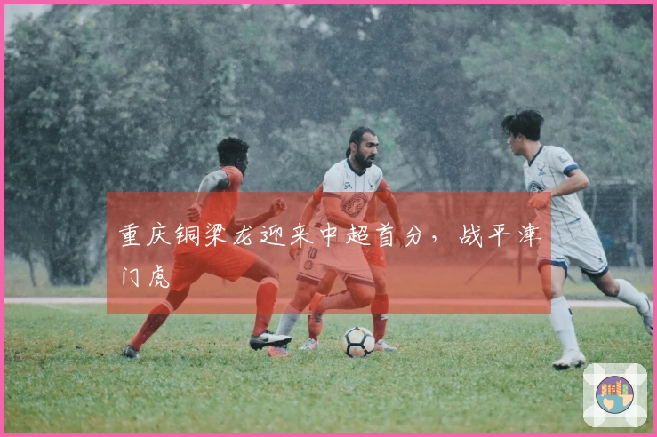 重庆铜梁龙迎来中超首分，战平津门虎