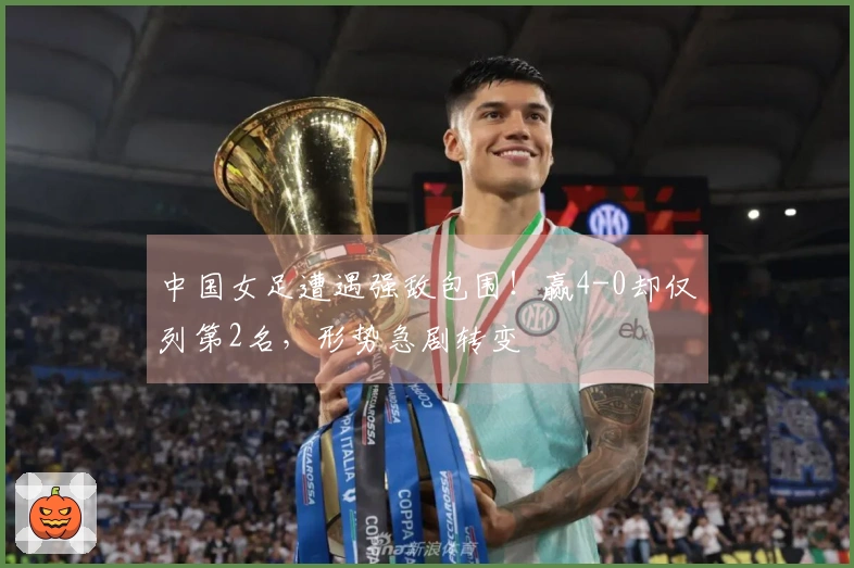中国女足遭遇强敌包围！赢4-0却仅列第2名，形势急剧转变
