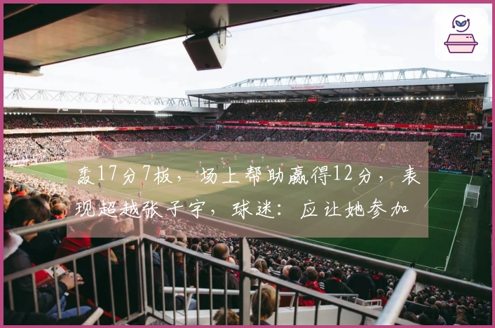 轰17分7板，场上帮助赢得12分，表现超越张子宇，球迷：应让她参加世界杯